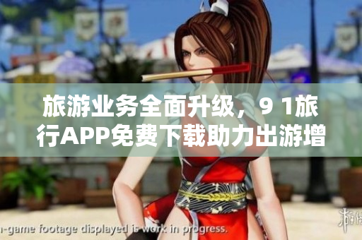 旅游业务全面升级，9 1旅行APP免费下载助力出游增添欢乐