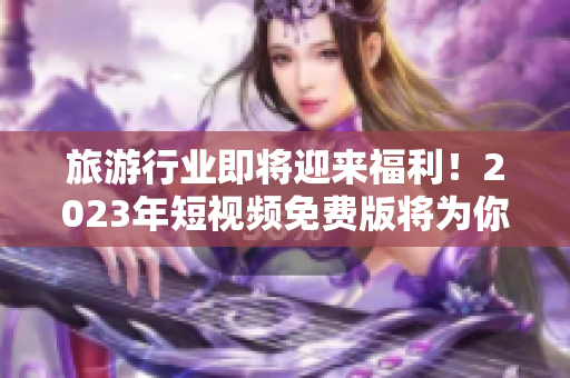 旅游行业即将迎来福利！2023年短视频免费版将为你带来更畅游的旅程