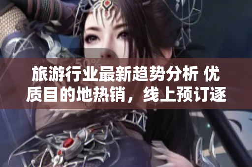 旅游行业最新趋势分析 优质目的地热销，线上预订逐渐增加
