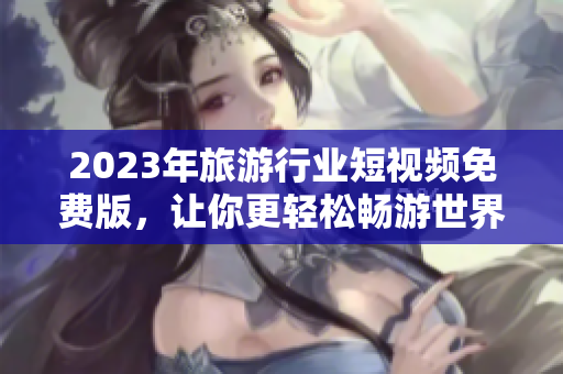 2023年旅游行业短视频免费版，让你更轻松畅游世界