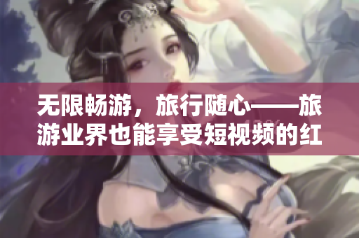 无限畅游，旅行随心——旅游业界也能享受短视频的红利