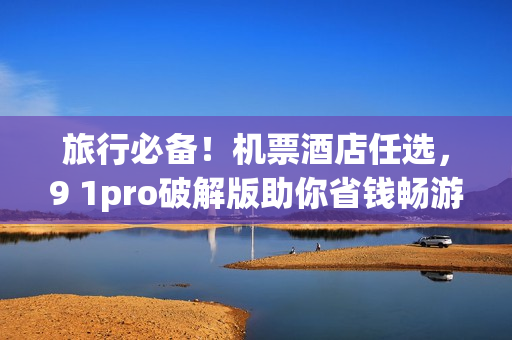 旅行必备！机票酒店任选，9 1pro破解版助你省钱畅游