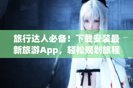 旅行达人必备！下载安装最新旅游App，轻松规划旅程