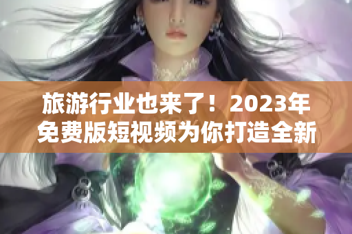 旅游行业也来了！2023年免费版短视频为你打造全新旅行体验