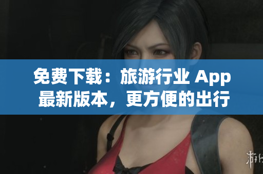 免费下载：旅游行业 App 最新版本，更方便的出行之选