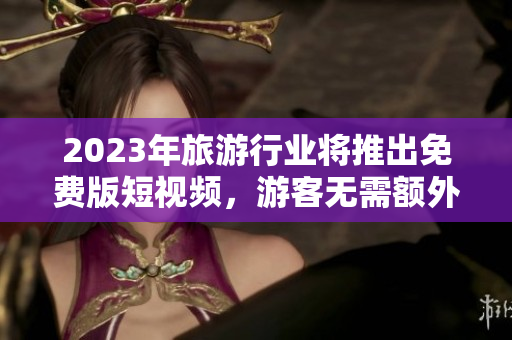 2023年旅游行业将推出免费版短视频，游客无需额外花费即可记录旅程