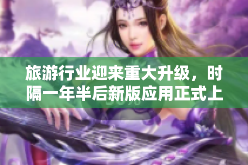 旅游行业迎来重大升级，时隔一年半后新版应用正式上线
