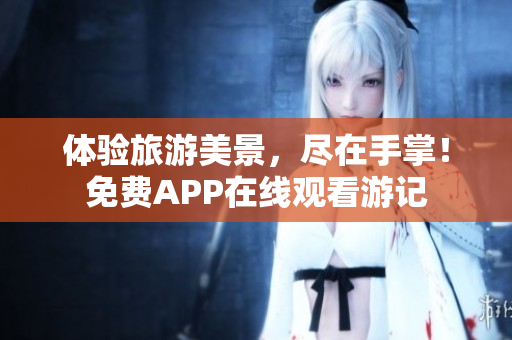 体验旅游美景，尽在手掌！免费APP在线观看游记