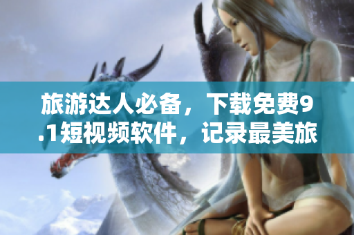 旅游达人必备，下载免费9.1短视频软件，记录最美旅行瞬间