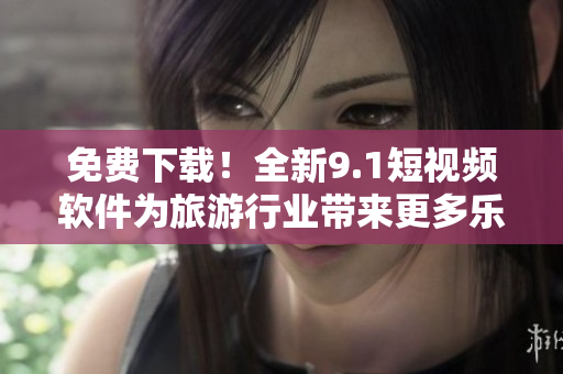 免费下载！全新9.1短视频软件为旅游行业带来更多乐趣！