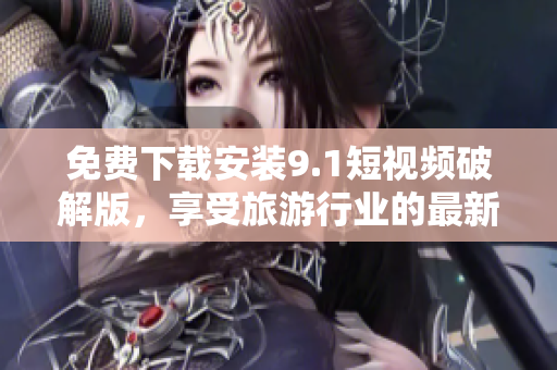 免费下载安装9.1短视频破解版，享受旅游行业的最新动态！