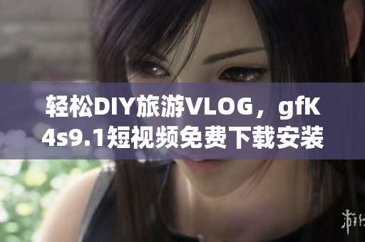 轻松DIY旅游VLOG，gfK4s9.1短视频免费下载安装！
