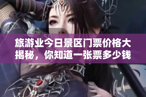 旅游业今日景区门票价格大揭秘，你知道一张票多少钱吗？