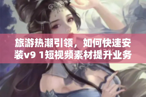 旅游热潮引领，如何快速安装v9 1短视频素材提升业务营销效果？