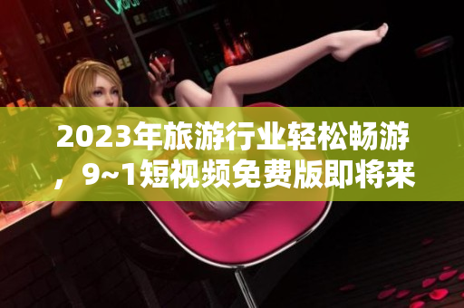 2023年旅游行业轻松畅游，9~1短视频免费版即将来袭