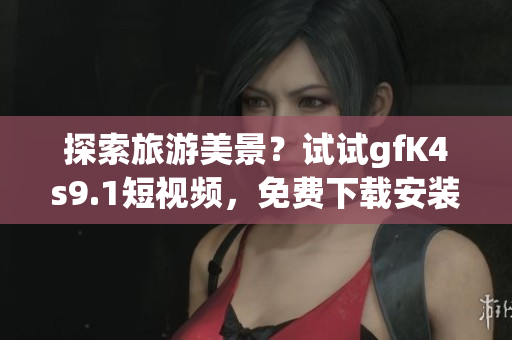 探索旅游美景？试试gfK4s9.1短视频，免费下载安装9.1短视频软件
