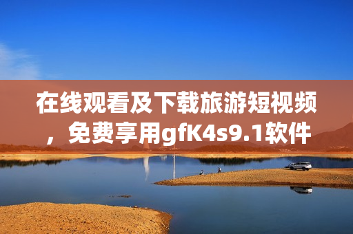 在线观看及下载旅游短视频，免费享用gfK4s9.1软件