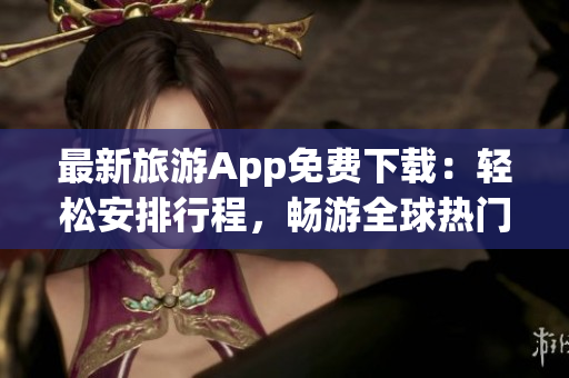最新旅游App免费下载：轻松安排行程，畅游全球热门景点