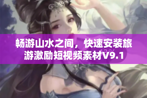 畅游山水之间，快速安装旅游激励短视频素材V9.1