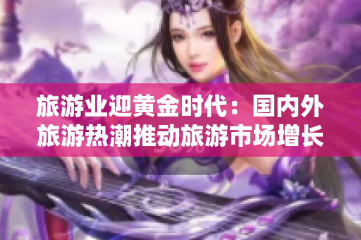 旅游业迎黄金时代：国内外旅游热潮推动旅游市场增长