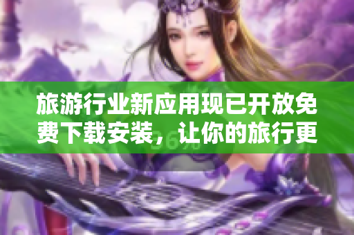 旅游行业新应用现已开放免费下载安装，让你的旅行更加便利