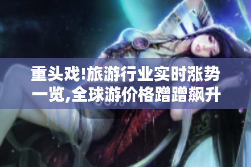 重头戏!旅游行业实时涨势一览,全球游价格蹭蹭飙升！