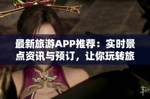 最新旅游APP推荐：实时景点资讯与预订，让你玩转旅程！