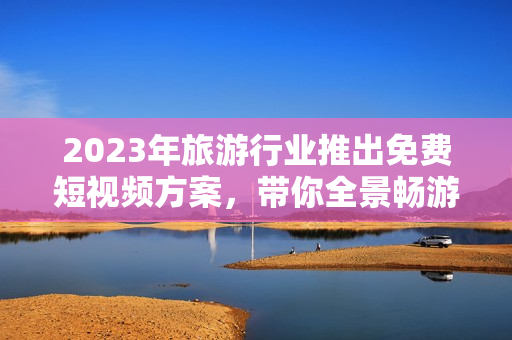 2023年旅游行业推出免费短视频方案，带你全景畅游世界