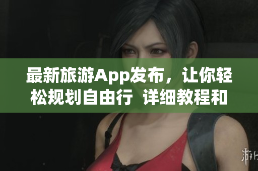 最新旅游App发布，让你轻松规划自由行  详细教程和下载安装方法