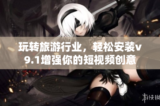 玩转旅游行业，轻松安装v9.1增强你的短视频创意