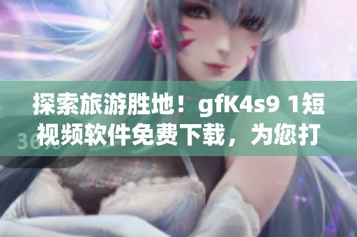探索旅游胜地！gfK4s9 1短视频软件免费下载，为您打造极致旅游体验