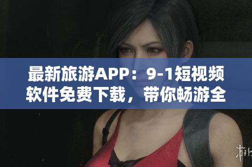 最新旅游APP：9-1短视频软件免费下载，带你畅游全球景点