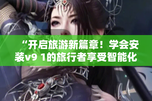 “开启旅游新篇章！学会安装v9 1的旅行者享受智能化服务”