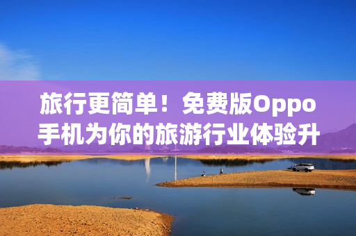 旅行更简单！免费版Oppo手机为你的旅游行业体验升级！