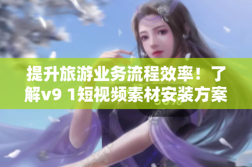 提升旅游业务流程效率！了解v9 1短视频素材安装方案