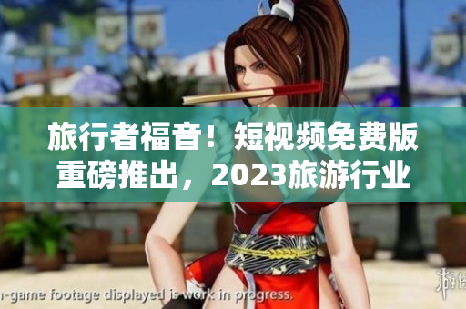 旅行者福音！短视频免费版重磅推出，2023旅游行业大热