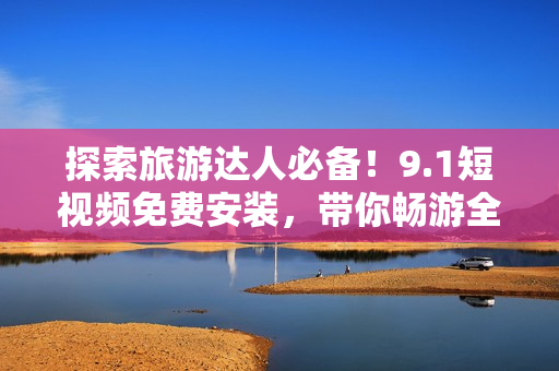 探索旅游达人必备！9.1短视频免费安装，带你畅游全球景点