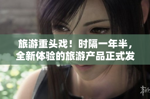 旅游重头戏！时隔一年半，全新体验的旅游产品正式发布
