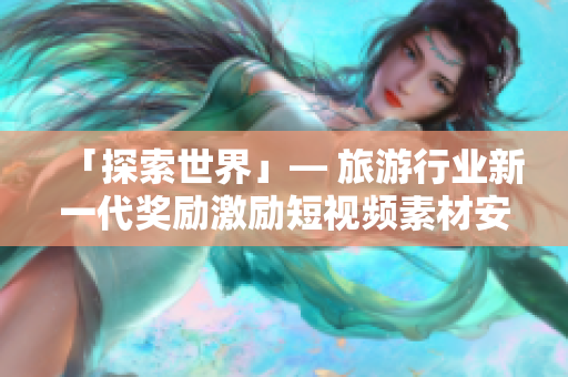 「探索世界」— 旅游行业新一代奖励激励短视频素材安装解决方案 v9.1