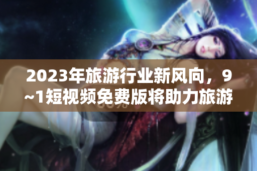 2023年旅游行业新风向，9~1短视频免费版将助力旅游体验