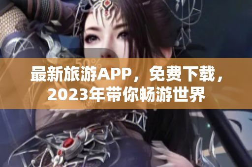 最新旅游APP，免费下载，2023年带你畅游世界