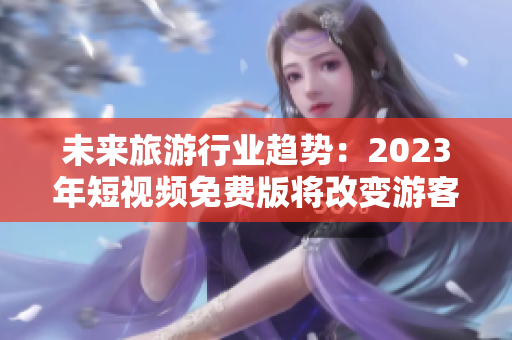未来旅游行业趋势：2023年短视频免费版将改变游客体验