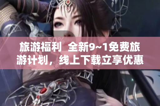 旅游福利  全新9~1免费旅游计划，线上下载立享优惠