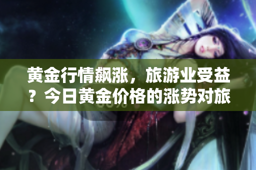 黄金行情飙涨，旅游业受益？今日黄金价格的涨势对旅游业有何影响