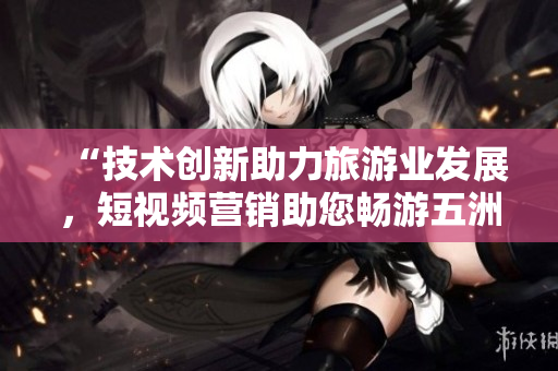 “技术创新助力旅游业发展，短视频营销助您畅游五洲”