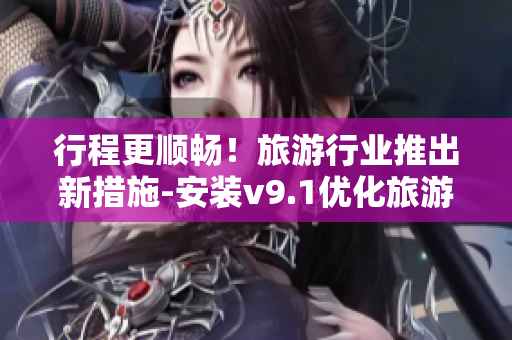 行程更顺畅！旅游行业推出新措施-安装v9.1优化旅游体验