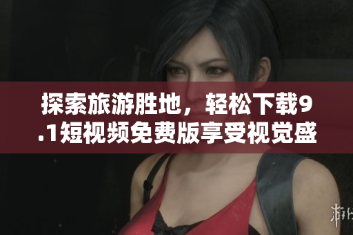 探索旅游胜地，轻松下载9.1短视频免费版享受视觉盛宴