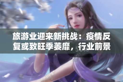 旅游业迎来新挑战：疫情反复或致旺季萎靡，行业前景不明？