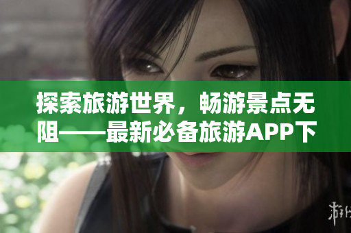 探索旅游世界，畅游景点无阻——最新必备旅游APP下载