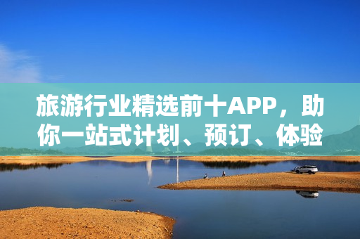 旅游行业精选前十APP，助你一站式计划、预订、体验旅行